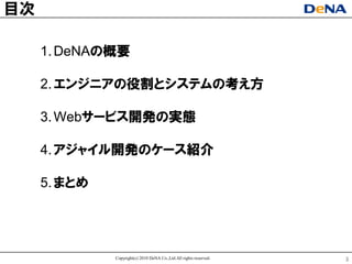 目次

     1. DeNAの概要

     2. エンジニアの役割とシステムの考え方

     3. Webサヸビス開発の实態

     4. アジャイル開発のケヸス紹介

     5. まとめ




              Copyright(c) 2010 DeNA Co.,Ltd.All rights reserved.   3
 