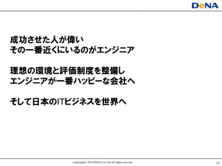 成功させた人が偉い
その一番近くにいるのがエンジニア

理想の環境と評価制度を整備し
エンジニアが一番ハッピヸな会社へ

そして日本のITビジネスを世界へ




        Copyright(c) 2010 DeNA Co.,Ltd.All rights reserved.   30
 