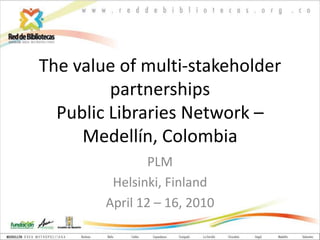 The value of multi-stakeholder partnershipsPublic Libraries Network – Medellín, Colombia PLM Helsinki, Finland April 12 – 16, 2010 