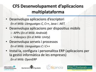 CFS Desenvolupament d’aplicacions
multiplataforma
• Desenvolupa aplicacions d’escriptori
En el Milà: Llenguatges C, C++, Java i .NET.
• Desenvolupa aplicacions per dispositius mòbils
– APPs (En el Milà: Android)
– Videojocs (En el Milà: Unity)
• Desenvolupa serveis i processos
En el Milà: Llenguatges C i C++
• Instal·la, configura i personalitza ERP (aplicacions per
la gestió informàtica de les empreses)
En el Milà: OpenERP
 