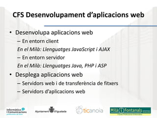 CFS Desenvolupament d’aplicacions web
• Desenvolupa aplicacions web
– En entorn client
En el Milà: Llenguatges JavaScript i AJAX
– En entorn servidor
En el Milà: Llenguatges Java, PHP i ASP
• Desplega aplicacions web
– Servidors web i de transferència de fitxers
– Servidors d’aplicacions web
 
