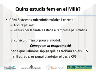 Quins estudis fem en el Milà?
• CFM Sistemes microinformàtics i xarxes
– 1r curs pel matí
– 2n curs per la tarda + Estada a l’empresa pels matins
El currículum incorpora el mòdul:
Coneguem la programació
per a què l’alumne sàpiga què es trobarà en els CFS
i, si li agrada, es pugui plantejar el pas a CFS.
 
