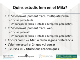 Quins estudis fem en el Milà?
• CFS Desenvolupament d’apl. multiplataforma
– 1r curs per la tarda
– 2n curs per la tarda + Estada a l’empresa pels matins
• CFS Desenvolupament d’apl. web
– 1r curs pel matí
– 2n curs per la tarda + Estada a l’empresa pels matins
• 1r curs comú => Matí o tarda segons preferència
• L’alumne escull el 2n que vol cursar
• 3 cursos => 2 titulacions acadèmiques
 
