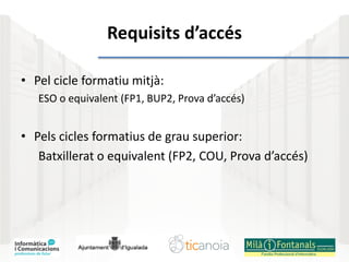 Requisits d’accés
• Pel cicle formatiu mitjà:
ESO o equivalent (FP1, BUP2, Prova d’accés)
• Pels cicles formatius de grau superior:
Batxillerat o equivalent (FP2, COU, Prova d’accés)
 