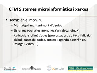 CFM Sistemes microinformàtics i xarxes
• Tècnic en el món PC
– Muntatge i manteniment d’equips
– Sistemes operatius monolloc (Windows-Linux)
– Aplicacions ofimàtiques (processadors de text, fulls de
càlcul, bases de dades, correu i agenda electrònica,
imatge i vídeo,...)
 