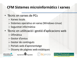 CFM Sistemes microinformàtics i xarxes
• Tècnic en xarxes de PCs
– Xarxes locals
– Sistemes operatius en xarxa (Windows-Linux)
– Seguretat informàtica
• Tècnic en utilització i gestió d’aplicacions web
– Ofimàtica
– Gestor d’arxius
– Gestor de continguts
– Portals web d’aprenentatge
– Disseny de pàgines web estàtiques
 