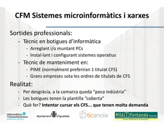 CFM Sistemes microinformàtics i xarxes
Sortides professionals:
- Tècnic en botigues d’informàtica
- Arreglant i/o muntant PCs
- Instal·lant i configurant sistemes operatius
- Tècnic de manteniment en:
- PIME (normalment preferiran 1 titulat CFS)
- Grans empreses sota les ordres de titulats de CFS
Realitat:
- Per desgràcia, a la comarca queda “poca indústria”
- Les botigues tenen la plantilla “coberta”
- Què fer? Intentar cursar els CFS... que tenen molta demanda
 