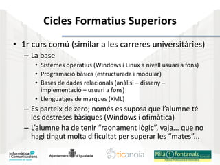 Cicles Formatius Superiors
• 1r curs comú (similar a les carreres universitàries)
– La base
• Sistemes operatius (Windows i Linux a nivell usuari a fons)
• Programació bàsica (estructurada i modular)
• Bases de dades relacionals (anàlisi – disseny –
implementació – usuari a fons)
• Llenguatges de marques (XML)
– Es parteix de zero; només es suposa que l’alumne té
les destreses bàsiques (Windows i ofimàtica)
– L’alumne ha de tenir “raonament lògic”, vaja... que no
hagi tingut molta dificultat per superar les “mates”...
 