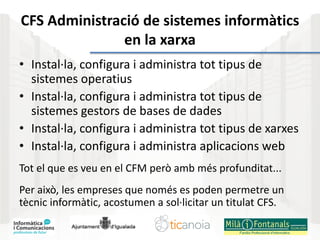 CFS Administració de sistemes informàtics
en la xarxa
• Instal·la, configura i administra tot tipus de
sistemes operatius
• Instal·la, configura i administra tot tipus de
sistemes gestors de bases de dades
• Instal·la, configura i administra tot tipus de xarxes
• Instal·la, configura i administra aplicacions web
Tot el que es veu en el CFM però amb més profunditat...
Per això, les empreses que només es poden permetre un
tècnic informàtic, acostumen a sol·licitar un titulat CFS.
 