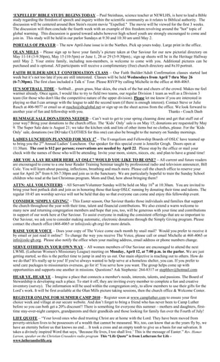 „EXPELLED‟ BIBLE STUDY BEGINS TODAY – Paul Steinhaus, science teacher at NEWLHS, is here to lead a Bible
study regarding the freedom of speech and inquiry within the scientific community as it relates to Biblical authority. The
discussion will be centered around Ben Stein's recent movie "Expelled." The movie will be viewed for the first 3 weeks.
The discussion will then conclude the fourth week with an example of this freedom revolving around the "hot" topic of
global warming. This discussion is geared toward adults however high school youth are strongly encouraged to come and
join in. This study will be held in our parlor Sundays at 9:30 and 10:30 am until May 2.
PORTALS OF PRAYER – The new April-June issue is in the Narthex. Pick up yours today. Large print in the office.
OLAN MILLS – Please sign up to have your family‟s picture taken at Our Saviour for our new pictorial directory on
May 11-14 (3-9:30pm), May 15 (10-5pm) or June 1, 28 or 29 (3-9:30pm).; sign up sheets will be in the Heritage Hallway
until May 2. Your entire family, including non-members, is welcome to come with you. Additional pictures can be
purchased and is optional. All participants will receive a complimentary (free) church directory and 8x10 portrait.
FAITH BUILDER/ADULT CONFIRMATION CLASS – Our Faith Builder/Adult Confirmation classes started last
week but it‟s not too late if you are still interested. Classes will be held Wednesdays from April 7 thru May 26
(6-7:30pm). The first class included a Talk n‟ Tour. Please RSVP by calling Michelle in the office at 468-4065.
IT‟S SOFTBALL TIME – Softball... green grass, blue skies, the crack of the bat and cheers of the crowd. Makes me feel
warmer already. Once again, I would like to try to field two teams, our regular Division 1 team as well as a Division 3
team (for those who don't like the competitive nature of the upper division). Please let me know if you are interested in
playing so that I can arrange with the league to add the second team (if there is enough interest). Contact Steve or Julie
Rusch at 406-9077 or email us at ruschs@sbcglobal.net or sign up on the sheet across from the office. We look forward to
another year of fun and fellowship with you.                                                         Thanks - Coach Dash
RUMMAGE SALE DONATIONS NEEDED – Can‟t wait to get to your spring cleaning done and get that stuff out of
your way? Bring your donations to the church office. The „Kids‟ Only‟ sale is on May 15; donations are requested by May
9. The Super Sale date is August 21; we take the kitchen sink and lots of other items but no clothes, please. For the „Kids
Only‟ sale, donations (we DO take CLOTHES for this one) can also be brought to the nursery on Sunday mornings.
LADIES LUNCHEON PLANNED FOR MAY 1st – The Evangelism and Fellowship Boards of OSLC have teamed up
to bring you the 2nd Annual Ladies‟ Luncheon. Our speaker for this special event is Jennifer Grogh. Doors open at
11:30am. The cost is $12 per person; reservations are needed by April 22. Please stop by the office or mail your
check with the names of those who will be attending. Invite your mom, sisters, nieces, etc. and plan to have a grand time!
ARE YOU A LAY READER HERE AT OSLC? WOULD YOU LIKE TO BE ONE? – All current and future readers
are encouraged to come to a one hour Reader Training Seminar taught by professional radio and television announcer, Bill
Cole. You will learn about pausing, inflections, breathing and much more. Please call the church office to reserve your
seat for April 26th from 6:30-7:30pm and join us in the Sanctuary. We are particularly hopeful to train the Sunday School
children who read at the last Christmas program. Mom and Dad, how about bringing them?
ATTN: ALL VOLUNTEERS – All Servant/Volunteer Sunday will be held on May 16th at 10:30am. You are invited to
bring your best potluck dish and join us in honoring those that keep OSLC running by donating their time and talents. The
regular 10:45 am worship service will not be held that day so that everyone can come and enjoy this fellowship event.
CONSIDER „SIMPLY GIVING‟ – This Easter season, Our Saviour thanks those individuals and families that support
the church throughout the year with their time, talent and financial contributions. We also extend a warm welcome to
many new and returning congregation members and hope that you, too, will be generous with your time and contributions
in support of our work here at Our Saviour. To assist everyone in making the consistent offerings that are so important to
Our Saviour, we ask you to consider making automatic, electronic donations through the Simply Giving program. Please
contact the church office (468-4065 or info@oslc-gb.org) for more details.
RAISE YOUR VOICE – Does your copy of The Voice come each month by snail mail? Would you prefer to receive it
by email or just read it online? To change the way you receive The Voice, please call or email Michelle at 468-4065 or
info@oslc-gb.org. Please also notify the office when your mailing address, email address or phone numbers change.
SERVE OTHERS IN YOUR OWN WAY – All women members of Our Saviour are encouraged to attend the next
LWML (Lutheran Women's Missionary League) meeting on Monday, April 12, at 7:00 p.m. in the parlor. We are just
getting started, so this is the perfect time to jump in and try us out. Our main objective is reaching out to others. How do
we do that? It's really up to you! If you've always wanted to help serve at a homeless shelter, you can. If you prefer to
send care packages to missionaries overseas, go for it! You serve how you want. The group helps come up with
opportunities and supports one another in missions. Questions? Ask Stephenie: 264-8317 or stephhov@hotmail.com
HEAR YE, HEAR YE – Imagine a place that connects a member's needs, interests, talents, and passions. The Board of
Stewardship is developing such a place. To start it off, they are inviting every member to complete a fun and creative
inventory (survey). The information will be used within the congregation only, to allow members to use their gifts for the
Lord‟s work. It will be first available at the Olan Mills picture taking sessions, then the church office & Welcome Center.
REGISTER ONLINE FOR SUMMER CAMP 2010 – Register soon at www.campluther.com to ensure your first
choice week and village at our secure website. And don‟t forget to bring a friend who has never been to Camp Luther
before so you can both get a 20% discount!! There is something for everyone this summer – mothers and daughters, first-
time stay-over-night campers, grandparents and their grandkids and those looking for family fun over the Fourth of July!
LIFE QUOTE – “Your loved ones who died trusting Christ are at home with the Lord. They have been moved from
poverty-stricken lives to be possessors of a wealth that cannot be measured. We, too, can know that as the years fly by, we
have an eternity before us that knows no end… It took a cross and an empty tomb to give us a basis for our salvation. It
takes a divinely inspired Word that says, „Because He lives, I too shall live.‟ This is the message of Easter.” Rev. Homer
Larson, speaker on the Christian Crusaders radio program This “Life Quote” is from Lutherans for Life -
www.lutheransforlife.org
 