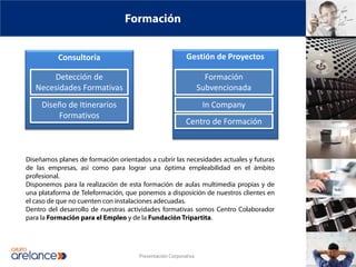 Formación


          Consultoría                                     Gestión de Proyectos

       Detección de                                                Formación
   Necesidades Formativas                                        Subvencionada
     Diseño de Itinerarios                                        In Company
         Formativos
                                                          Centro de Formación



Diseñamos planes de formación orientados a cubrir las necesidades actuales y futuras
de las empresas, así como para lograr una óptima empleabilidad en el ámbito
profesional.
Disponemos para la realización de esta formación de aulas multimedia propias y de
una plataforma de Teleformación, que ponemos a disposición de nuestros clientes en
el caso de que no cuenten con instalaciones adecuadas.
Dentro del desarrollo de nuestras actividades formativas somos Centro Colaborador
para la Formación para el Empleo y de la Fundación Tripartita.




                                      Presentación Corporativa
 