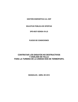 GESTIÓN ENERGÉTICA S.A. ESP
SOLICITUD PÚBLICA DE OFERTAS
SPO-0037-GENSA-10-LG
PLIEGO DE CONDICIONES
CONTRATAR LOS ENSAYOS NO DESTRUCTIVOS
Y ANÁLISIS DE FALLA
PARA LA TURBINA DE LA UNIDAD DOS DE TERMOPAIPA.
MANIZALES, ABRIL DE 2010
 