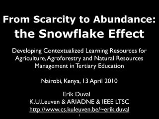 From Scarcity to Abundance:
  the Snowflake Effect
 Developing Contextualized Learning Resources for
  Agriculture, Agroforestry and Natural Resources
         Management in Tertiary Education

           Nairobi, Kenya, 13 April 2010

                   Erik Duval
       K.U.Leuven & ARIADNE & IEEE LTSC
       http://www.cs.kuleuven.be/~erik.duval
                         1
 
