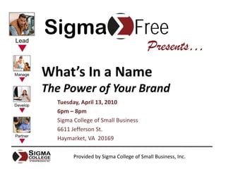 Sigma                             Free
                                        Presents…
What’s In a Name
The Power of Your Brand
  Tuesday, April 13, 2010
  6pm – 8pm
  Sigma College of Small Business
  6611 Jefferson St.
  Haymarket, VA  20169

        Provided by Sigma College of Small Business, Inc.
 