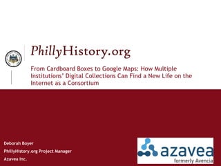 From Cardboard Boxes to Google Maps: How Multiple Institutions’ Digital Collections Can Find a New Life on the Internet as a Consortium Deborah Boyer PhillyHistory.org Project Manager Azavea Inc.  