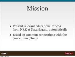 Mission

                          • Present relevant educational videos
                            from NRK at Naturfag.no, automatically
                          • Based on common connections with the
                            curriculum (Grep)




  W E B V E V E R I E T


fredag 16. april 2010
 