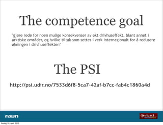 The competence goal
            "gjøre rede for noen mulige konsekvenser av økt drivhuseffekt, blant annet i
            arktiske områder, og hvilke tiltak som settes i verk internasjonalt for å redusere
            økningen i drivhuseffekten"




                                    The PSI
          http://psi.udir.no/7533d6f8-5ca7-42af-b7cc-fab4c1860a4d




fredag 16. april 2010
 