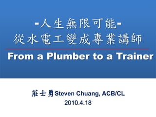-o޿-
ˮ늹׃ɌIv
From a Plumber to a Trainer
fʿSteven Chuang, ACB/CL
2010.4.18
 
