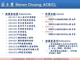 AHvf vFcB fʿ 0910-879-469 steven97@ms19.hinet.net
fʿ Steven Chuang, ACB/CL
? vv Experiences
C 2001.08.17 ϲv
C 2002-2003 ϲL
C 2002-2003 TL
C 2003-2004 ϲĕL
C 2004-2005 NAL
C 2005-2006 NAL
C 2006-2007 F1^O
C 2006-2010 W·̎
C 2006-2007 vFvJC
C 2007-2008 FƏVO
C 2008.03.20̨p 
C 2008-2009 F^Ӗϯ
C 2009-2010 JO
? êo Awards
? 2002.11.3
C 2002ȫĬvِ ܊
? 2003.4.27
C 2003ȫϯِ ܊
? 2005.11.26
C 2005ȫevuِ ܊
? 2006.4.22
C 2006ȫϯِ ܊
? vPublications
C Ո̨r-ü
ϯv,2006괺꿯
, ̨ , 2006 , 38-39퓡
C ЌӖvx, F
Ӗ2007
 