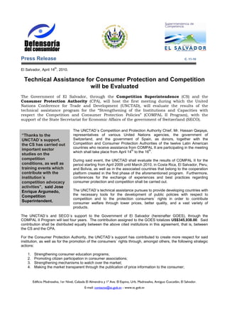 Press Release                                                                                                            C. 11-10

                         th
El Salvador, April 14 , 2010.

 Technical Assistance for Consumer Protection and Competition
                        will be Evaluated
The Government of El Salvador, through the Competition Superintendence (CS) and the
Consumer Protection Authority (CPA), will host the first meeting during which the United
Nations Conference for Trade and Development (UNCTAD), will evaluate the results of the
technical assistance program for the “Strengthening of the Institutions and Capacities with
respect the Competition and Consumer Protection Policies” (COMPAL II Program), with the
support of the State Secretariat for Economic Affairs of the government of Switzerland (SECO).

                                      The UNCTAD´s Competition and Protection Authority Chief, Mr. Hassan Qaqaya,
“Thanks to the                        representatives of various United Nations agencies, the government of
UNCTAD´s support,                     Switzerland, and the government of Spain, as donors, together with the
the CS has carried out                Competition and Consumer Protection Authorities of the twelve Latin American
                                      countries who receive assistance from COMPAL II are participating in the meeting
important sector                                                          th        th
                                      which shall take place from April 14 to the 16 .
studies on the
competition                           During said event, the UNCTAD shall evaluate the results of COMPAL II for the
conditions, as well as                period starting from April 2009 until March 2010, in Costa Rica, El Salvador, Peru,
training events which                 and Bolivia, as well as in the associated countries that belong to the cooperation
contribute with the                   platform created in the first phase of the aforementioned program. Furthermore,
institution´s                         conferences for the exchange of experiences and best practices regarding
competition advocacy                  consumer protection and competition shall be carried out.
activities”, said Jose
Enrique Argumedo,                     The UNCTAD´s technical assistance pursues to provide developing countries with
                                      the necessary tools for the development of public policies with respect to
Competition
                                      competition and to the protection consumers´ rights in order to contribute
Superintendent.                       consumer welfare through lower prices, better quality, and a vast variety of
                                      products.

The UNCTAD´s and SECO´s support to the Government of El Salvador (hereinafter GOES), through the
COMPAL II Program will last four years. The contribution assigned to the GOES totalizes US$345,938.00. Said
contribution shall be distributed equally between the above cited institutions in this agreement, that is, between
the CS and the CPA.

For the Consumer Protection Authority, the UNCTAD´s support has contributed to create more respect for said
institution, as well as for the promotion of the consumers´ rights through, amongst others, the following strategic
actions:

    1.    Strengthening consumer education programs;
    2.    Promoting citizen participation in consumer associations;
    3.    Strengthening mechanisms to watch over the market;
    4.    Making the market transparent through the publication of price information to the consumer;


         Edificio Madreselva, 1er Nivel, Calzada El Almendro y 1ª Ave. El Espino, Urb. Madreselva, Antiguo Cuscatlán, El Salvador.
                                               E-mail: contacto@sc.gob.sv - www.sc.gob.sv
 
