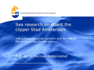 Royal Netherlands Institute for Sea Research




      Sea research on board the
      clipper Stad Amsterdam

      with a focus on ocean currents and the role of
      the ocean in the climate system




      Prof. dr. ir. Herman Ridderinkhof

NIOZ is part of the Netherlands Organisation for Scientific Research (NWO)

                                                                             1
 