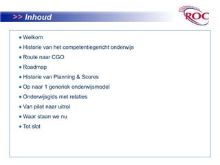 >> Inhoud Welkom   Historie van het competentiegericht onderwijs Route naar CGORoadmap Historie van Planning & Scores  Op naar 1 generiek onderwijsmodel Onderwijsgids met relaties Van pilot naar uitrol Waar staan we nu Tot slot 