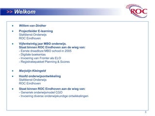 3>>WelkomWillem van DintherProjectleider E-learningStafdienst OnderwijsROC EindhovenVijfentwintig jaar MBO onderwijs.Staat binnen ROC Eindhoven aan de wieg van:- Eerste draadloze MBO school in 2005- Digitale boekentas- Invoering van Fronter als ELO- Registratiepakket Planning & ScoresMarjolijnKleingeldHoofd onderwijsontwikkelingStafdienst OnderwijsROC EindhovenStaat binnen ROC Eindhoven aan de wieg van:- Generiek onderwijsmodel CGO- Invoering diverse onderwijskundige ontwikkelingen