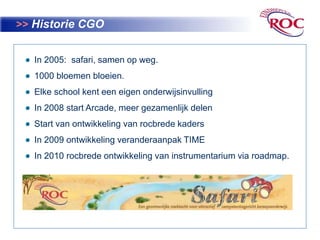 >>Historie CGO  In 2005:  safari, samen op weg.  1000 bloemen bloeien.  Elke school kent een eigen onderwijsinvulling  In 2008 start Arcade, meer gezamenlijk delenStart van ontwikkeling van rocbredekaders   In 2009 ontwikkeling veranderaanpak TIME  In 2010 rocbredeontwikkeling van instrumentarium via roadmap.                   