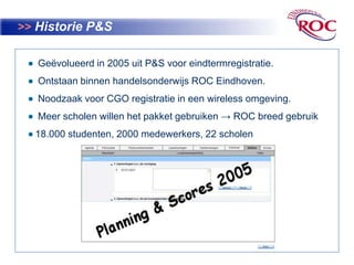 >>Historie P&S  Geëvolueerd in 2005 uit P&S voor eindtermregistratie.  Ontstaan binnen handelsonderwijs ROC Eindhoven.  Noodzaak voor CGO registratie in een wireless omgeving.  Meer scholen willen het pakket gebruiken -> ROC breed gebruik 18.000 studenten, 2000 medewerkers, 22 scholen 