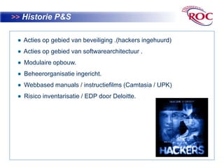 >>Historie P&S  Acties op gebied van beveiliging .(hackers ingehuurd)  Acties op gebied van softwarearchitectuur .   Modulaire opbouw.  Beheerorganisatie ingericht.Webbasedmanuals / instructiefilms (Camtasia / UPK)  Risico inventarisatie / EDP door Deloitte.