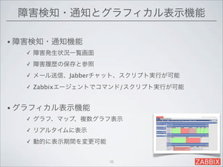 障害検知・通知とグラフィカル表示機能

• 障害検知・通知機能
  ✓   障害発生状況一覧画面
  ✓   障害履歴の保存と参照
  ✓   メール送信、Jabberチャット、スクリプト実行が可能
  ✓   Zabbixエージェントでコマンド/スクリプト実行が可能


• グラフィカル表示機能
  ✓   グラフ、マップ、複数グラフ表示
  ✓   リアルタイムに表示
  ✓   動的に表示期間を変更可能


                     10
 