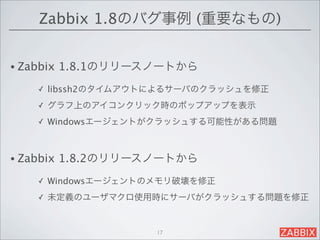 Zabbix 1.8のバグ事例 (重要なもの)


• Zabbix   1.8.1のリリースノートから
     ✓   libssh2のタイムアウトによるサーバのクラッシュを修正
     ✓   グラフ上のアイコンクリック時のポップアップを表示
     ✓   Windowsエージェントがクラッシュする可能性がある問題



• Zabbix   1.8.2のリリースノートから
     ✓   Windowsエージェントのメモリ破壊を修正
     ✓   未定義のユーザマクロ使用時にサーバがクラッシュする問題を修正


                       17
 