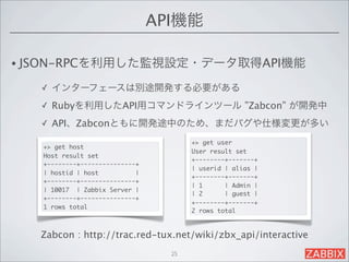 API機能

• JSON-RPCを利用した監視設定・データ取得API機能

   ✓   インターフェースは別途開発する必要がある
   ✓   Rubyを利用したAPI用コマンドラインツール ”Zabcon” が開発中
   ✓   API、Zabconともに開発途中のため、まだバグや仕様変更が多い
                                       +> get user
   +> get host
                                       User result set
   Host result set
                                       +--------+-------+
   +--------+---------------+
                                       | userid | alias |
   | hostid | host          |
                                       +--------+-------+
   +--------+---------------+
                                       | 1      | Admin |
   | 10017 | Zabbix Server |
                                       | 2      | guest |
   +--------+---------------+
                                       +--------+-------+
   1 rows total
                                       2 rows total



   Zabcon : http://trac.red-tux.net/wiki/zbx_api/interactive
                                  25
 