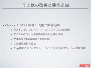 その他の改善と機能追加



• Zabbix   1.8のその他の改善と機能追加
     ✓   ホスト、テンプレート、ホストグループの検索機能
     ✓   アイテムのフィルタ機能の項目が大幅に増加
     ✓   Web監視でbasic認証を利用可能
     ✓   DNS監視項目の追加
     ✓   Ping監視にタイムアウト、リトライなどのオプションが設定可能




                        31
 