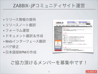 ZABBIX-JPコミュニティサイト運営

• リリース情報の提供
• リリースノート翻訳
• フォーラム運営
• ドキュメント翻訳＆作成
• Webインターフェース翻訳
• バグ修正
• 日本語版RPMの作成


  ご協力頂けるメンバーを募集中です！
                  33
 