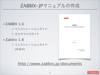 ZABBIX-JPマニュアルの作成


• ZABBIX   1.6 
     ✓   インストレーションガイド
     ✓   カスタマイズガイド

• Zabbix   1.8 
     ✓   インストレーションガイド
         (作成中)




           http://www.zabbix.jp/documents

                         35
 
