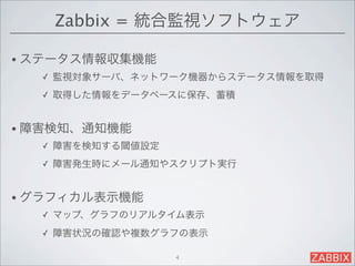 Zabbix = 統合監視ソフトウェア

• ステータス情報収集機能
  ✓   監視対象サーバ、ネットワーク機器からステータス情報を取得
  ✓   取得した情報をデータベースに保存、蓄積


• 障害検知、通知機能
  ✓   障害を検知する閾値設定
  ✓   障害発生時にメール通知やスクリプト実行


• グラフィカル表示機能
  ✓   マップ、グラフのリアルタイム表示
  ✓   障害状況の確認や複数グラフの表示

                    4
 