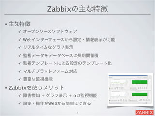 Zabbixの主な特徴
• 主な特徴
   ✓   オープンソースソフトウェア
   ✓   Webインターフェースから設定・情報表示が可能
   ✓   リアルタイムなグラフ表示
   ✓   監視データをデータベースに長期間蓄積
   ✓   監視テンプレートによる設定のテンプレート化
   ✓   マルチプラットフォーム対応
   ✓   豊富な監視機能

• Zabbixを使うメリット
   ✓   障害検知 + グラフ表示 + αの監視機能
   ✓   設定・操作がWebから簡単にできる
                      5
 
