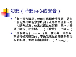 幻聽（聆聽內心的聲音） 「有一天大清早，他就在想個什麼問題，站在一個地方出神地想想…到了正午……直到天亮，太陽升起來，他果然還站在那裡，他向太陽做了禱告，才走開。」（《會飲》， 220c-d ） 「這個聲音（ daemon ）是一種心聲，早在我孩提時候就聽到的，不論我想做什麼關於政治方面的事，他總是出面制止」（ Apology ） 