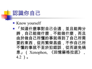 認識你自己 Know yourself 「知道什麼事對自己合適，並且能夠分辨，自己能做什麼，不能做什麼，而且由於做自己所懂的事就得到了自己所需要的東西，從而繁榮昌盛，不作自己所不懂的事就不至於犯錯誤，從而避免禍患」（ Xenophon,  《回憶蘇格拉底》， 4.2 ）。 