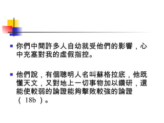 你們中間許多人自幼就受他們的影響，心中充塞對我的虛假指控。 他們說，有個聰明人名叫蘇格拉底，他既懂天文，又對地上一切事物加以鑽研，還能使較弱的論證能夠擊敗較強的論證（ 18b ）。 
