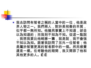 我去訪問有智者之稱的人當中的一位，他是政界人物之一。我們兩人，對於美和善的本質，似乎都一無所知。他雖然事實上不知道，卻自以為知道的；而我則不知為不知。從這一點說，我想我要比他略勝一籌，就是說，我不會強不知以為知。跟著我訪問了另外一位智者；他是屬於智慧更高的智者群中的一個。然而感覺還是一樣。在考驗他的期間，我又開罪了他和其他更多的人。…… 