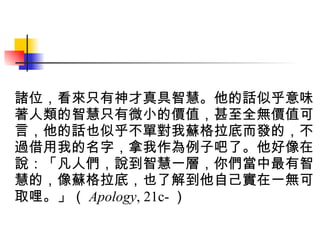 諸位，看來只有神才真具智慧。他的話似乎意味著人類的智慧只有微小的價值，甚至全無價值可言，他的話也似乎不單對我蘇格拉底而發的，不過借用我的名字，拿我作為例子吧了。他好像在說：「凡人們，說到智慧一層，你們當中最有智慧的，像蘇格拉底，也了解到他自己實在一無可取哩。」（ Apology , 21c- ）   