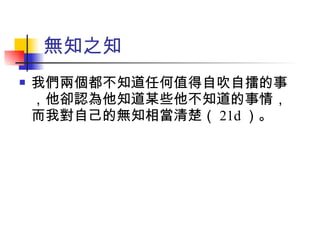 我們兩個都不知道任何值得自吹自擂的事，他卻認為他知道某些他不知道的事情，而我對自己的無知相當清楚（ 21d ）。 無知之知 