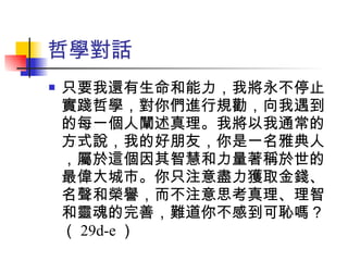 哲學對話 只要我還有生命和能力，我將永不停止實踐哲學，對你們進行規勸，向我遇到的每一個人闡述真理。我將以我通常的方式說，我的好朋友，你是一名雅典人，屬於這個因其智慧和力量著稱於世的最偉大城市。你只注意盡力獲取金錢、名聲和榮譽，而不注意思考真理、理智和靈魂的完善，難道你不感到可恥嗎？（ 29d-e ） 