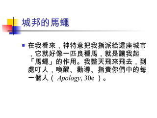 在我看來，神特意把我指派給這座城市，它就好像一匹良種馬，就是讓我起「馬蠅」的作用。我整天飛來飛去，到處叮人，喚醒、勸導、指責你們中的每一個人（ Apology , 30e ）。 城邦的馬蠅 