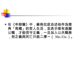 在《申辯篇》中，蘇格拉底自述他作為雅典「馬蠅」的哲人生活，並表示唯有遠離公職，才能信守正義，一旦加入公共職務，則正義與死亡只能二擇一（ 30e-33a ）。 