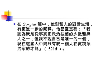 在 Gorgias 篇中，他對哲人的對話生活，有更進一步的闡釋。他甚至宣稱：「我認為我是從事真正政治技藝的少數雅典人之一，但我不說自己是唯一的一個，現在這些人中間只有我一個人在實踐政治家的才能」（ 521d ）。  