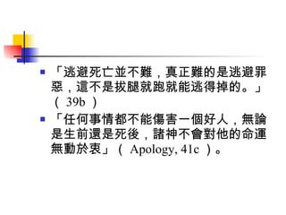 「逃避死亡並不難，真正難的是逃避罪惡，這不是拔腿就跑就能逃得掉的。」（ 39b ） 「任何事情都不能傷害一個好人，無論是生前還是死後，諸神不會對他的命運無動於衷」（ Apology, 41c ）。 