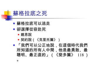 蘇格拉底之死 蘇格拉底可以逃走 卻選擇從容赴死 親恩說 契約說（《克里托篇》） 「我們可以公正地說，在這個時代我們所知道的所有人中間，他是最勇敢、最聰明、最正直的」（《斐多篇》  118 ）。 